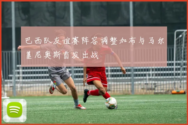 巴西队友谊赛阵容调整加布与马尔基尼奥斯首发出战