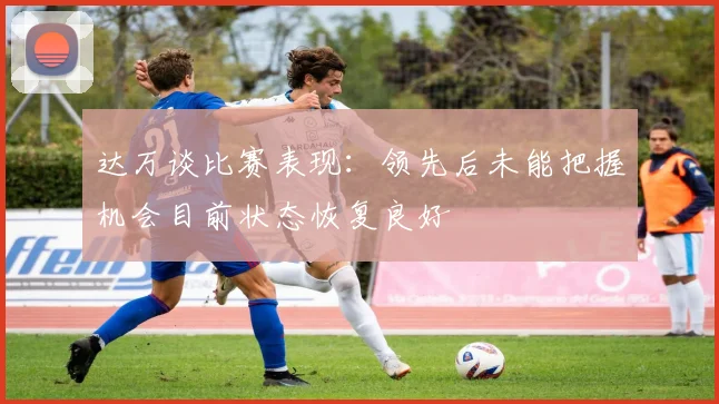 达万谈比赛表现：领先后未能把握机会目前状态恢复良好