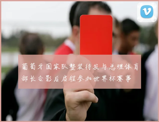 葡萄牙国家队整装待发与总理体育部长合影后启程参加世界杯赛事
