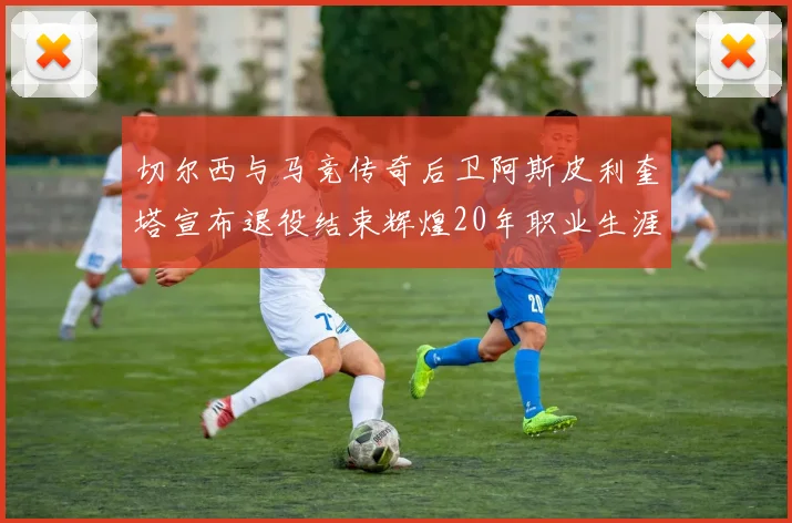 切尔西与马竞传奇后卫阿斯皮利奎塔宣布退役结束辉煌20年职业生涯