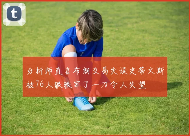 分析师直言布朗交易失误史蒂文斯被76人狠狠宰了一刀令人失望