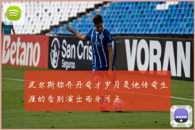皮尔斯称乔丹奇才岁月是他传奇生涯的告别演出而非污点