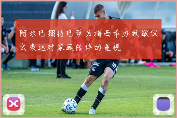 阿尔巴期待巴萨为梅西举办致敬仪式表达对家庭陪伴的重视