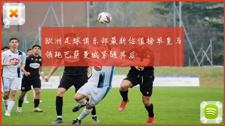 欧洲足球俱乐部最新估值榜单皇马领跑巴萨曼城紧随其后