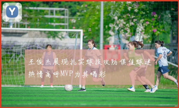 王俊杰展现扎实球技攻防俱佳球迷热情高呼MVP为其喝彩