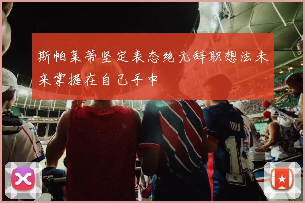 斯帕莱蒂坚定表态绝无辞职想法未来掌握在自己手中