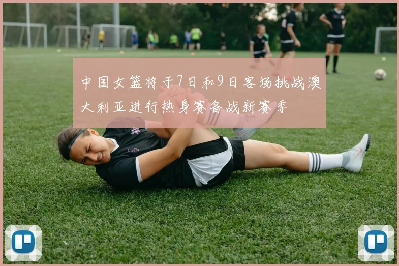 中国女篮将于7日和9日客场挑战澳大利亚进行热身赛备战新赛季