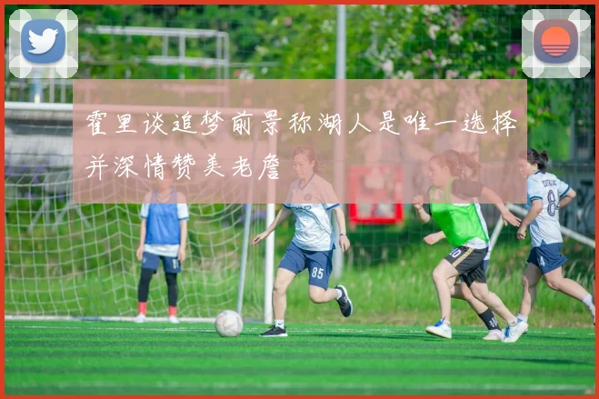 霍里谈追梦前景称湖人是唯一选择并深情赞美老詹